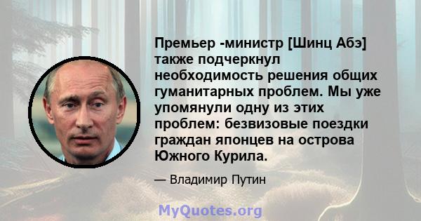 Премьер -министр [Шинц Абэ] также подчеркнул необходимость решения общих гуманитарных проблем. Мы уже упомянули одну из этих проблем: безвизовые поездки граждан японцев на острова Южного Курила.