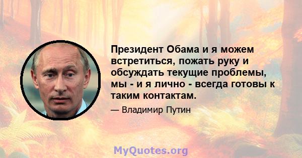 Президент Обама и я можем встретиться, пожать руку и обсуждать текущие проблемы, мы - и я лично - всегда готовы к таким контактам.