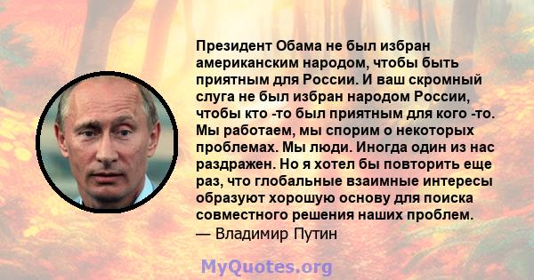 Президент Обама не был избран американским народом, чтобы быть приятным для России. И ваш скромный слуга не был избран народом России, чтобы кто -то был приятным для кого -то. Мы работаем, мы спорим о некоторых