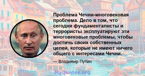 Проблема Чечни-многовековая проблема. Дело в том, что сегодня фундаменталисты и террористы эксплуатируют эти многовековые проблемы, чтобы достичь своих собственных целей, которые не имеют ничего общего с интересами