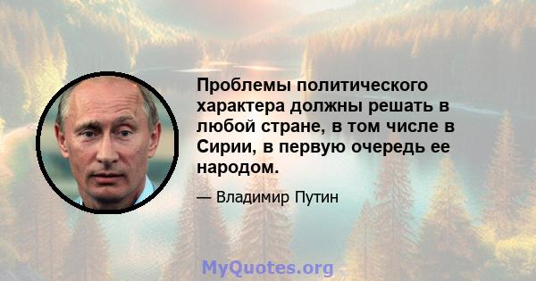 Проблемы политического характера должны решать в любой стране, в том числе в Сирии, в первую очередь ее народом.