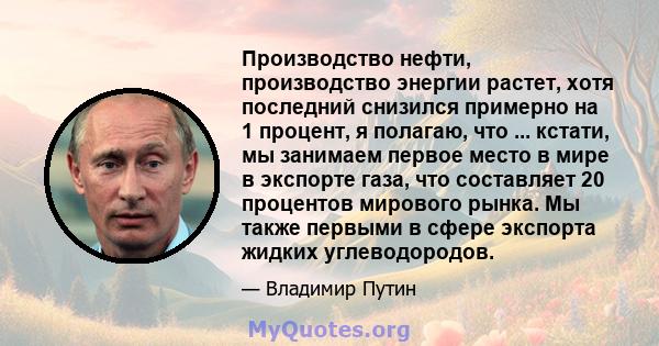 Производство нефти, производство энергии растет, хотя последний снизился примерно на 1 процент, я полагаю, что ... кстати, мы занимаем первое место в мире в экспорте газа, что составляет 20 процентов мирового рынка. Мы