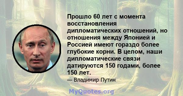 Прошло 60 лет с момента восстановления дипломатических отношений, но отношения между Японией и Россией имеют гораздо более глубокие корни. В целом, наши дипломатические связи датируются 150 годами, более 150 лет.