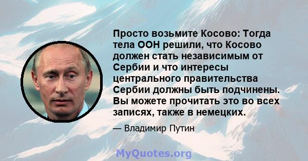 Просто возьмите Косово: Тогда тела ООН решили, что Косово должен стать независимым от Сербии и что интересы центрального правительства Сербии должны быть подчинены. Вы можете прочитать это во всех записях, также в