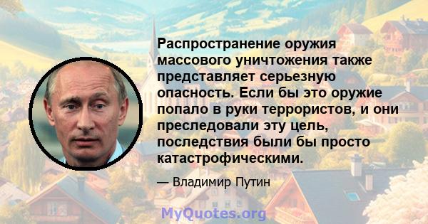 Распространение оружия массового уничтожения также представляет серьезную опасность. Если бы это оружие попало в руки террористов, и они преследовали эту цель, последствия были бы просто катастрофическими.