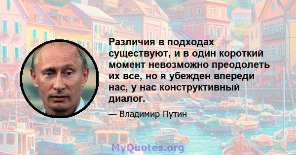 Различия в подходах существуют, и в один короткий момент невозможно преодолеть их все, но я убежден впереди нас, у нас конструктивный диалог.