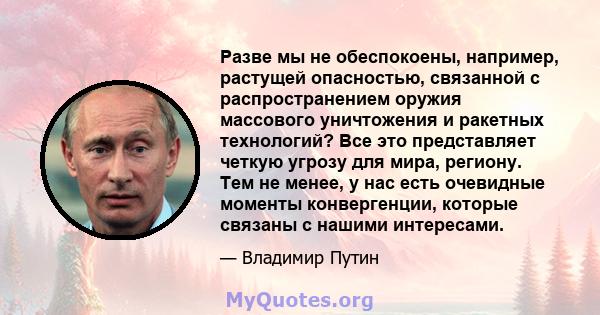 Разве мы не обеспокоены, например, растущей опасностью, связанной с распространением оружия массового уничтожения и ракетных технологий? Все это представляет четкую угрозу для мира, региону. Тем не менее, у нас есть