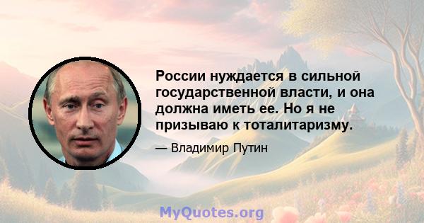 России нуждается в сильной государственной власти, и она должна иметь ее. Но я не призываю к тоталитаризму.