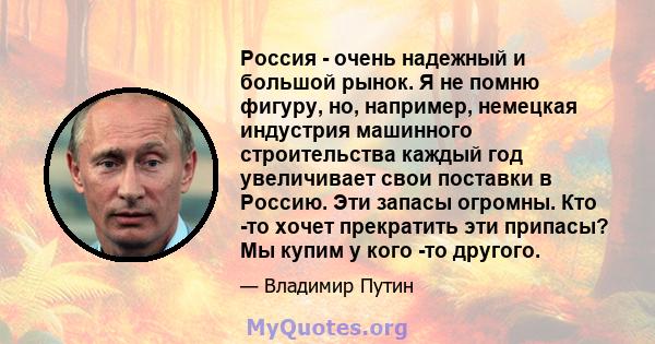 Россия - очень надежный и большой рынок. Я не помню фигуру, но, например, немецкая индустрия машинного строительства каждый год увеличивает свои поставки в Россию. Эти запасы огромны. Кто -то хочет прекратить эти