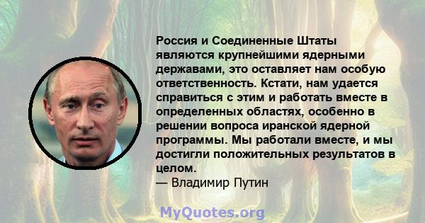 Россия и Соединенные Штаты являются крупнейшими ядерными державами, это оставляет нам особую ответственность. Кстати, нам удается справиться с этим и работать вместе в определенных областях, особенно в решении вопроса