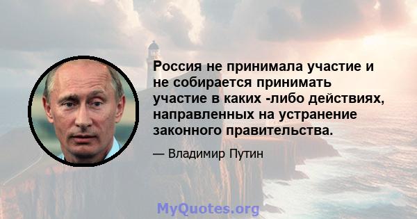 Россия не принимала участие и не собирается принимать участие в каких -либо действиях, направленных на устранение законного правительства.