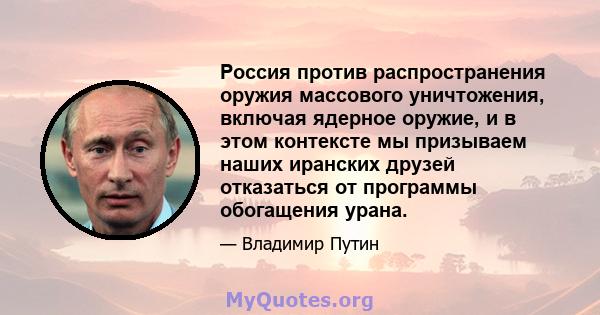 Россия против распространения оружия массового уничтожения, включая ядерное оружие, и в этом контексте мы призываем наших иранских друзей отказаться от программы обогащения урана.