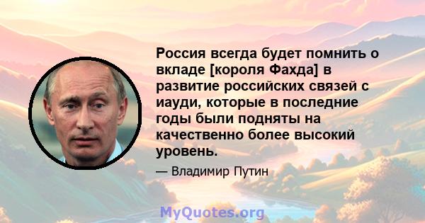 Россия всегда будет помнить о вкладе [короля Фахда] в развитие российских связей с иауди, которые в последние годы были подняты на качественно более высокий уровень.