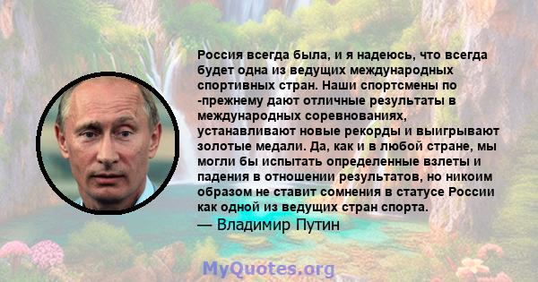 Россия всегда была, и я надеюсь, что всегда будет одна из ведущих международных спортивных стран. Наши спортсмены по -прежнему дают отличные результаты в международных соревнованиях, устанавливают новые рекорды и