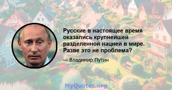 Русские в настоящее время оказались крупнейшей разделенной нацией в мире. Разве это не проблема?