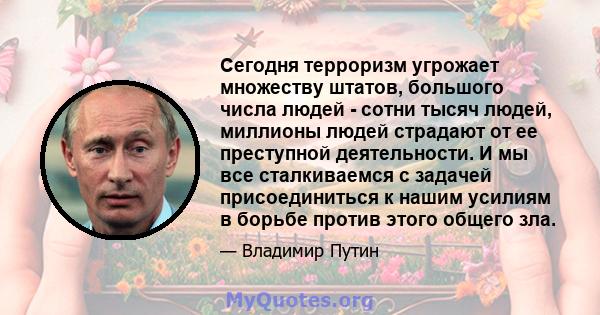 Сегодня терроризм угрожает множеству штатов, большого числа людей - сотни тысяч людей, миллионы людей страдают от ее преступной деятельности. И мы все сталкиваемся с задачей присоединиться к нашим усилиям в борьбе