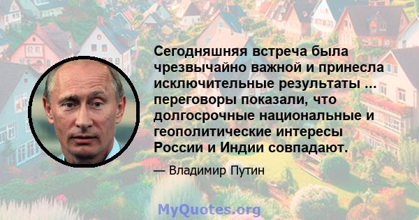 Сегодняшняя встреча была чрезвычайно важной и принесла исключительные результаты ... переговоры показали, что долгосрочные национальные и геополитические интересы России и Индии совпадают.