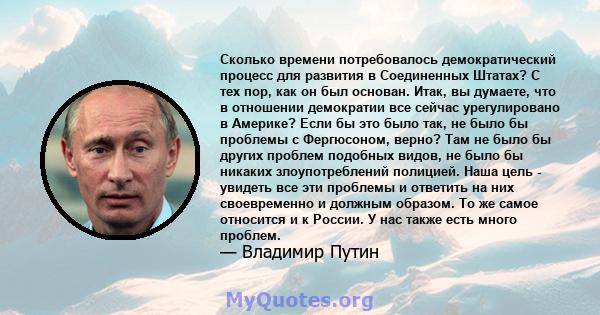 Сколько времени потребовалось демократический процесс для развития в Соединенных Штатах? С тех пор, как он был основан. Итак, вы думаете, что в отношении демократии все сейчас урегулировано в Америке? Если бы это было