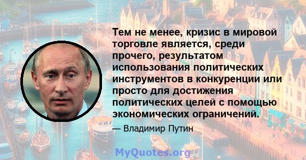 Тем не менее, кризис в мировой торговле является, среди прочего, результатом использования политических инструментов в конкуренции или просто для достижения политических целей с помощью экономических ограничений.