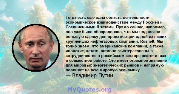 Тогда есть еще одна область деятельности - экономическое взаимодействие между Россией и Соединенными Штатами. Прямо сейчас, например, оно уже было обнародовано, что мы подписали большую сделку для приватизации одной из