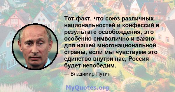 Тот факт, что союз различных национальностей и конфессий в результате освобождения, это особенно символично и важно для нашей многонациональной страны, если мы чувствуем это единство внутри нас, Россия будет непобедим.