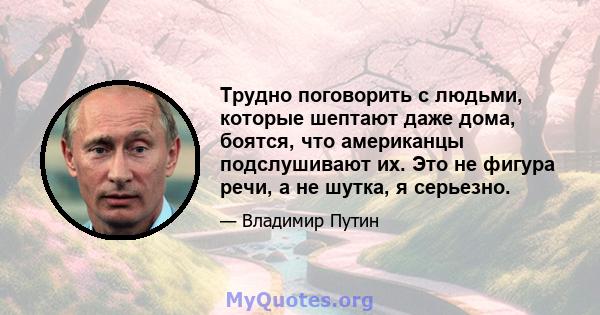 Трудно поговорить с людьми, которые шептают даже дома, боятся, что американцы подслушивают их. Это не фигура речи, а не шутка, я серьезно.