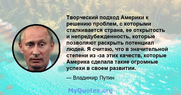 Творческий подход Америки к решению проблем, с которыми сталкивается страна, ее открытость и непредубежденность, которые позволяют раскрыть потенциал людей. Я считаю, что в значительной степени из -за этих качеств,