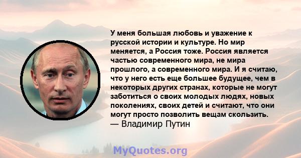 У меня большая любовь и уважение к русской истории и культуре. Но мир меняется, а Россия тоже. Россия является частью современного мира, не мира прошлого, а современного мира. И я считаю, что у него есть еще большее