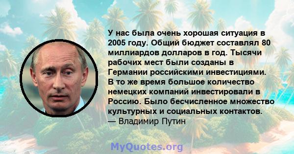 У нас была очень хорошая ситуация в 2005 году. Общий бюджет составлял 80 миллиардов долларов в год. Тысячи рабочих мест были созданы в Германии российскими инвестициями. В то же время большое количество немецких