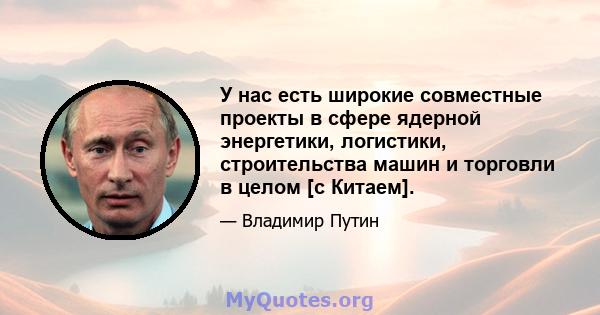 У нас есть широкие совместные проекты в сфере ядерной энергетики, логистики, строительства машин и торговли в целом [с Китаем].