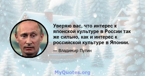 Уверяю вас, что интерес к японской культуре в России так же сильно, как и интерес к российской культуре в Японии.