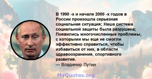 В 1990 -х и начале 2000 -х годов в России произошла серьезная социальная ситуация; Наша система социальной защиты была разрушена; Появились многочисленные проблемы, с которыми мы еще не смогли эффективно справиться,