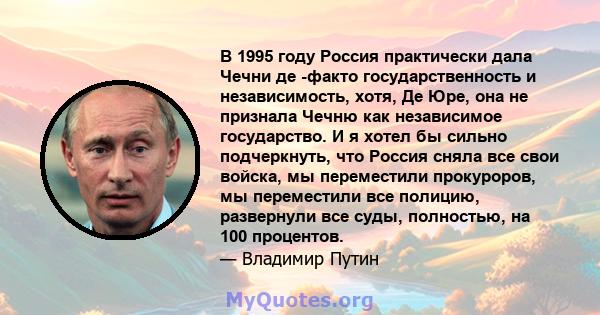 В 1995 году Россия практически дала Чечни де -факто государственность и независимость, хотя, Де Юре, она не признала Чечню как независимое государство. И я хотел бы сильно подчеркнуть, что Россия сняла все свои войска,