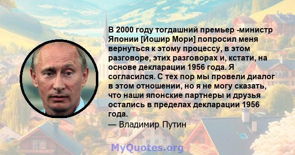 В 2000 году тогдашний премьер -министр Японии [Йошир Мори] попросил меня вернуться к этому процессу, в этом разговоре, этих разговорах и, кстати, на основе декларации 1956 года. Я согласился. С тех пор мы провели диалог 