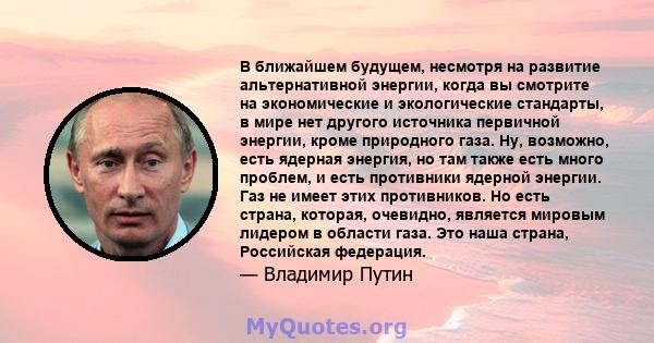 В ближайшем будущем, несмотря на развитие альтернативной энергии, когда вы смотрите на экономические и экологические стандарты, в мире нет другого источника первичной энергии, кроме природного газа. Ну, возможно, есть