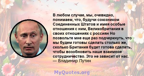 В любом случае, мы, очевидно, понимаем, что, будучи союзником Соединенных Штатов и имея особые отношения с ним, Великобритания в своих отношениях с россиян Но позвольте мне еще раз подчеркнуть, что мы будем готовы