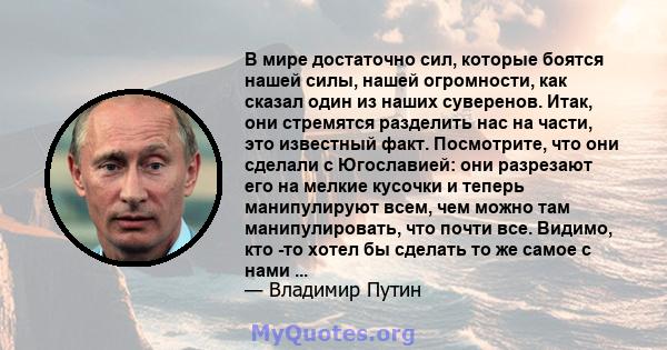 В мире достаточно сил, которые боятся нашей силы, нашей огромности, как сказал один из наших суверенов. Итак, они стремятся разделить нас на части, это известный факт. Посмотрите, что они сделали с Югославией: они