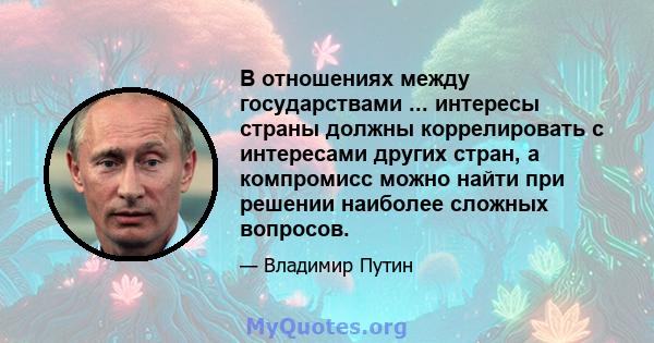 В отношениях между государствами ... интересы страны должны коррелировать с интересами других стран, а компромисс можно найти при решении наиболее сложных вопросов.