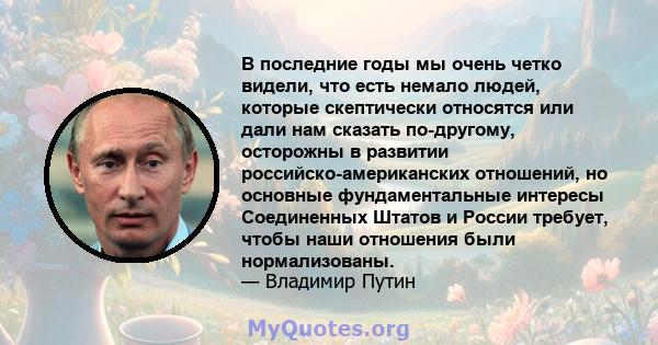 В последние годы мы очень четко видели, что есть немало людей, которые скептически относятся или дали нам сказать по-другому, осторожны в развитии российско-американских отношений, но основные фундаментальные интересы