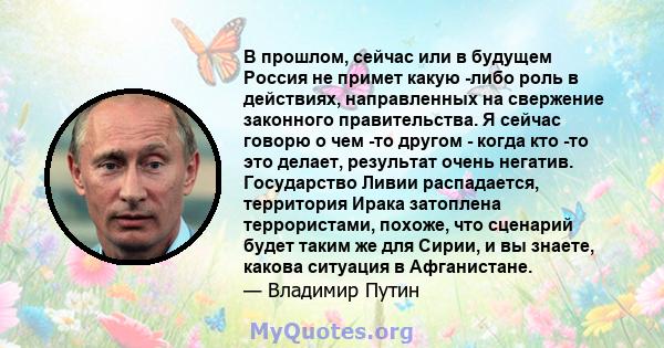 В прошлом, сейчас или в будущем Россия не примет какую -либо роль в действиях, направленных на свержение законного правительства. Я сейчас говорю о чем -то другом - когда кто -то это делает, результат очень негатив.