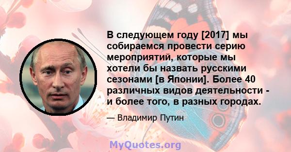 В следующем году [2017] мы собираемся провести серию мероприятий, которые мы хотели бы назвать русскими сезонами [в Японии]. Более 40 различных видов деятельности - и более того, в разных городах.