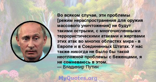 Во всяком случае, эти проблемы [режим нераспространения для оружия массового уничтожения] не будут такими острыми, с многочисленными террористическими атаками и жертвами этих атак во многих областях мира - в Европе и в