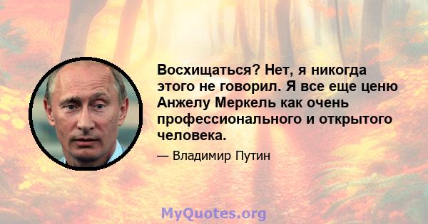 Восхищаться? Нет, я никогда этого не говорил. Я все еще ценю Анжелу Меркель как очень профессионального и открытого человека.