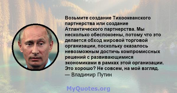 Возьмите создание Тихоокеанского партнерства или создание Атлантического партнерства. Мы несколько обеспокоены, потому что это делается обход мировой торговой организации, поскольку оказалось невозможным достичь