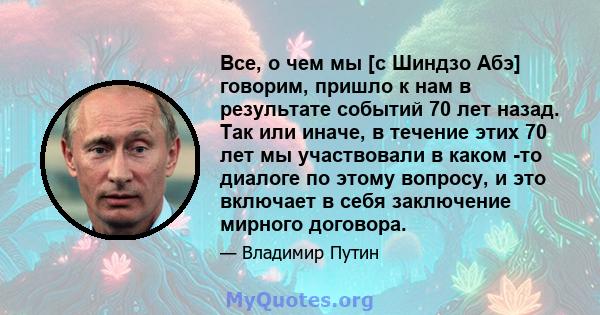 Все, о чем мы [с Шиндзо Абэ] говорим, пришло к нам в результате событий 70 лет назад. Так или иначе, в течение этих 70 лет мы участвовали в каком -то диалоге по этому вопросу, и это включает в себя заключение мирного