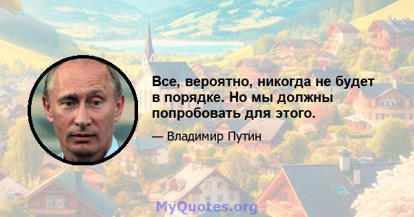 Все, вероятно, никогда не будет в порядке. Но мы должны попробовать для этого.