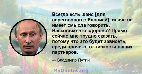 Всегда есть шанс [для переговоров с Японией], иначе не имеет смысла говорить. Насколько это здорово? Прямо сейчас мне трудно сказать, потому что это будет зависеть, среди прочего, от гибкости наших партнеров.