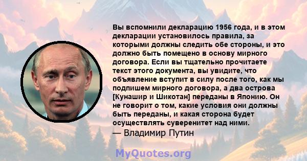 Вы вспомнили декларацию 1956 года, и в этом декларации установилось правила, за которыми должны следить обе стороны, и это должно быть помещено в основу мирного договора. Если вы тщательно прочитаете текст этого