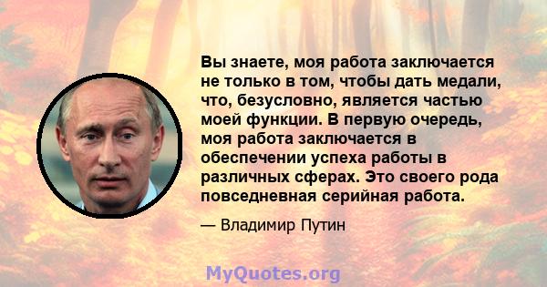 Вы знаете, моя работа заключается не только в том, чтобы дать медали, что, безусловно, является частью моей функции. В первую очередь, моя работа заключается в обеспечении успеха работы в различных сферах. Это своего