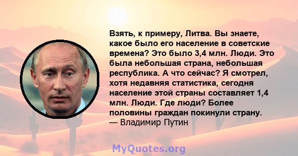 Взять, к примеру, Литва. Вы знаете, какое было его население в советские времена? Это было 3,4 млн. Люди. Это была небольшая страна, небольшая республика. А что сейчас? Я смотрел, хотя недавняя статистика, сегодня